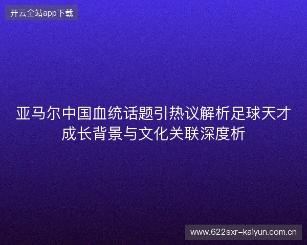 亚马尔中国血统话题引热议解析足球天才成长背景与文化关联深度析