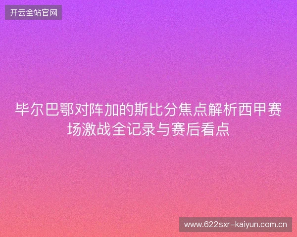毕尔巴鄂对阵加的斯比分焦点解析西甲赛场激战全记录与赛后看点 毕尔巴鄂对阵加的斯比分焦点解析西甲赛场激战全记录与赛后看点