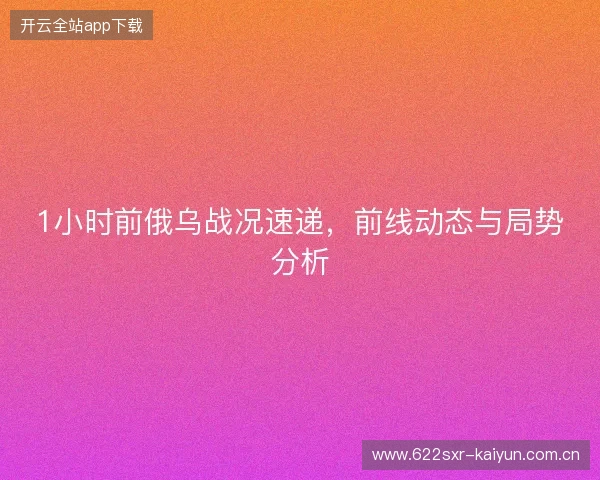 1小时前俄乌战况速递，前线动态与局势分析
