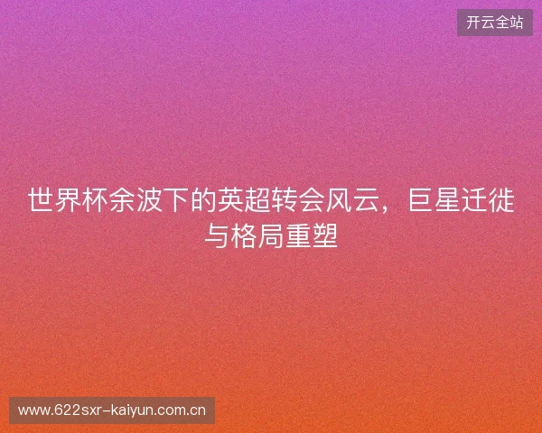 世界杯余波下的英超转会风云，巨星迁徙与格局重塑