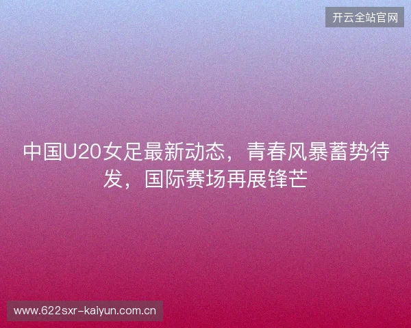 中国U20女足最新动态，青春风暴蓄势待发，国际赛场再展锋芒